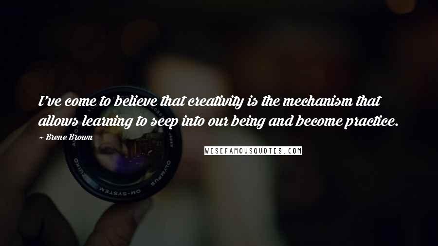 Brene Brown Quotes: I've come to believe that creativity is the mechanism that allows learning to seep into our being and become practice.