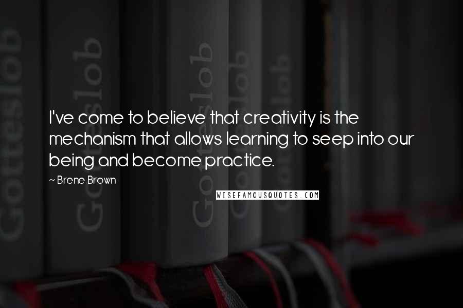 Brene Brown Quotes: I've come to believe that creativity is the mechanism that allows learning to seep into our being and become practice.