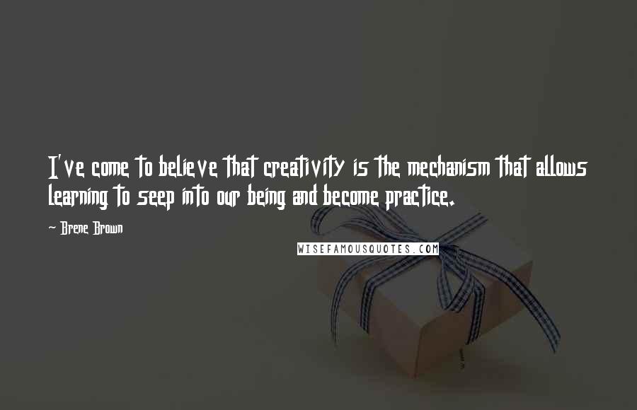 Brene Brown Quotes: I've come to believe that creativity is the mechanism that allows learning to seep into our being and become practice.