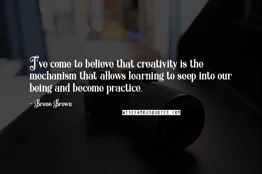 Brene Brown Quotes: I've come to believe that creativity is the mechanism that allows learning to seep into our being and become practice.