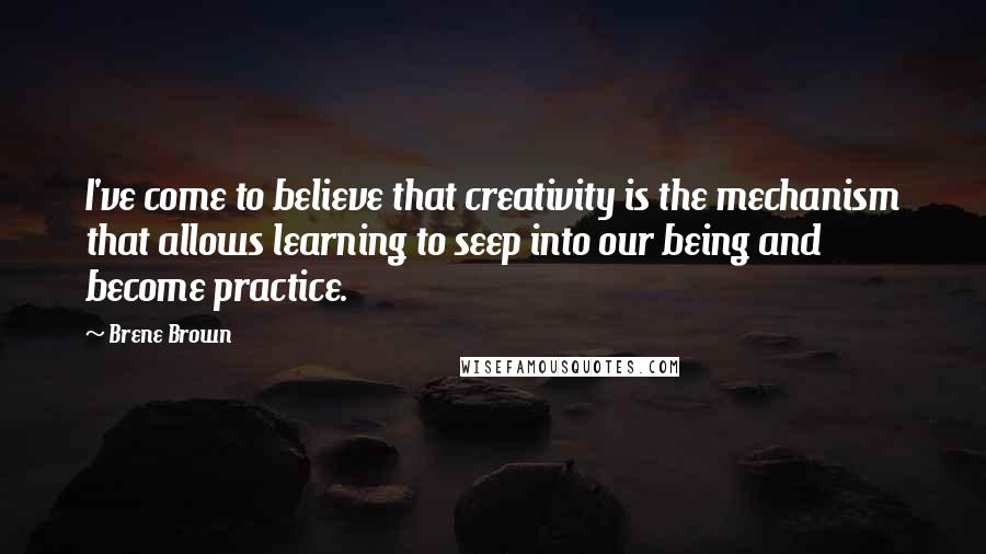 Brene Brown Quotes: I've come to believe that creativity is the mechanism that allows learning to seep into our being and become practice.