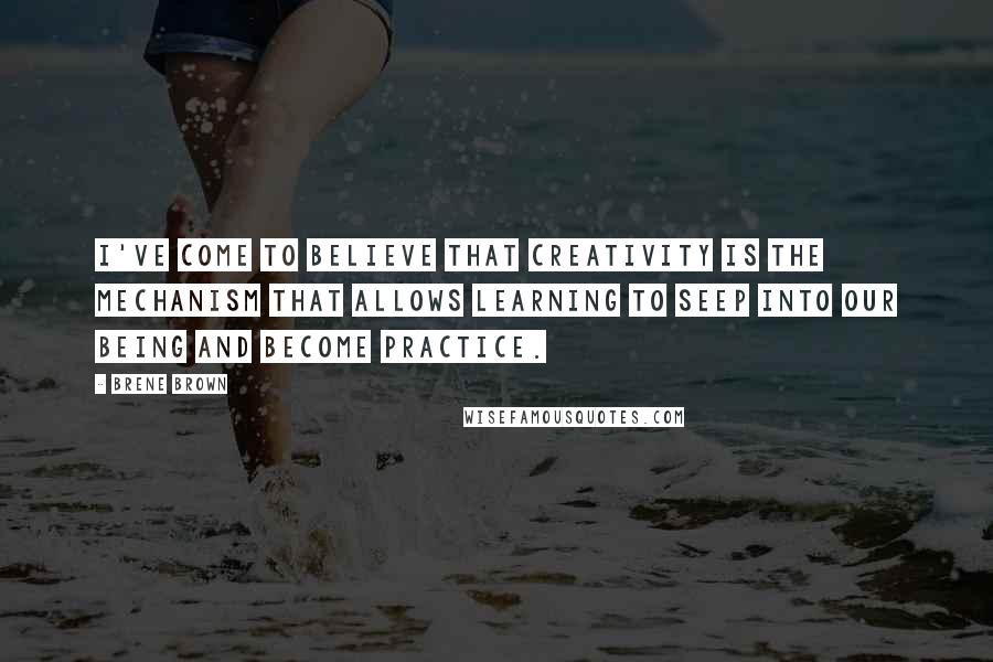 Brene Brown Quotes: I've come to believe that creativity is the mechanism that allows learning to seep into our being and become practice.