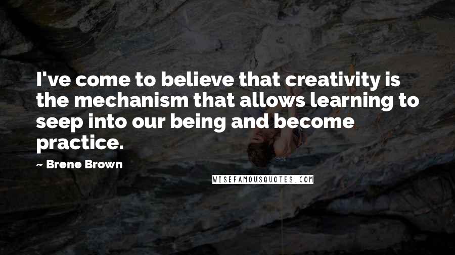 Brene Brown Quotes: I've come to believe that creativity is the mechanism that allows learning to seep into our being and become practice.