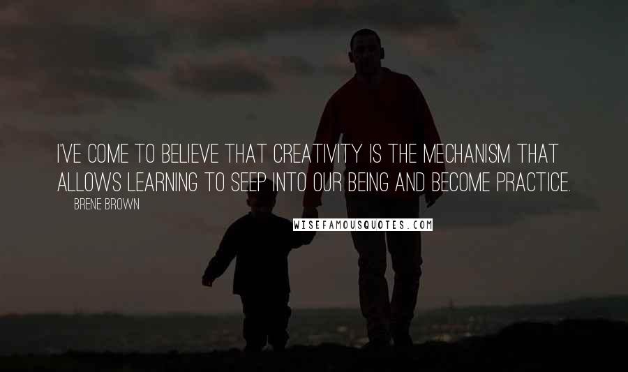 Brene Brown Quotes: I've come to believe that creativity is the mechanism that allows learning to seep into our being and become practice.