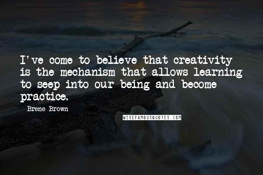 Brene Brown Quotes: I've come to believe that creativity is the mechanism that allows learning to seep into our being and become practice.