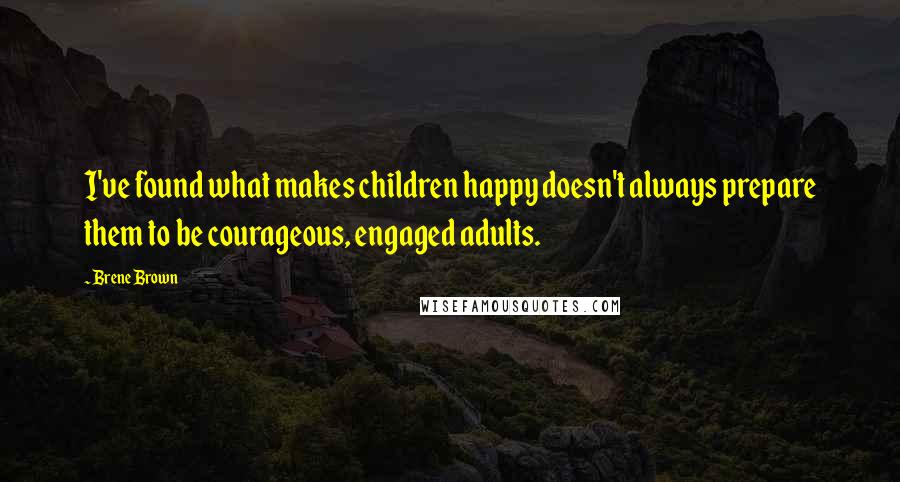 Brene Brown Quotes: I've found what makes children happy doesn't always prepare them to be courageous, engaged adults.