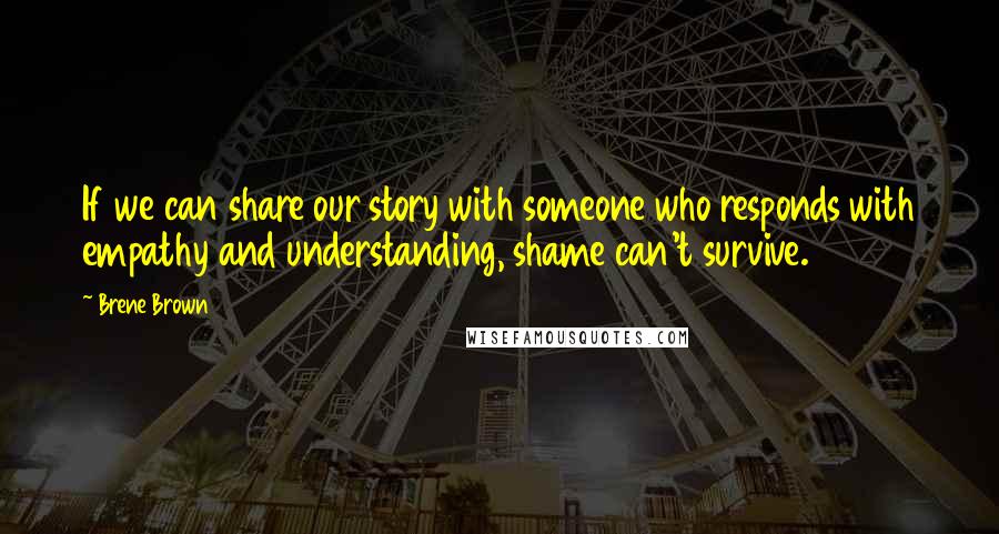 Brene Brown Quotes: If we can share our story with someone who responds with empathy and understanding, shame can't survive.