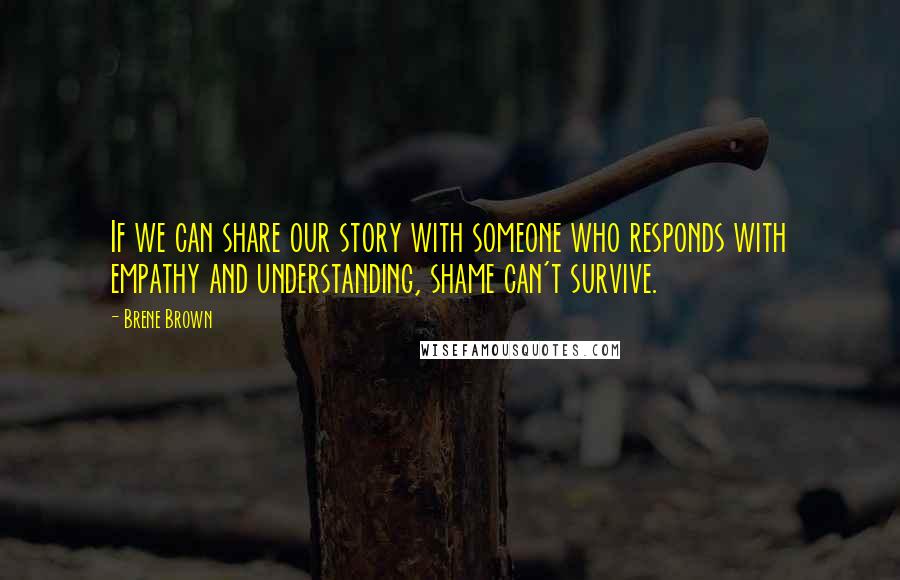 Brene Brown Quotes: If we can share our story with someone who responds with empathy and understanding, shame can't survive.