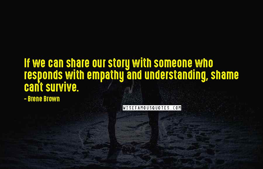 Brene Brown Quotes: If we can share our story with someone who responds with empathy and understanding, shame can't survive.