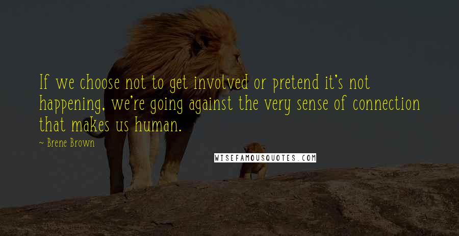 Brene Brown Quotes: If we choose not to get involved or pretend it's not happening, we're going against the very sense of connection that makes us human.