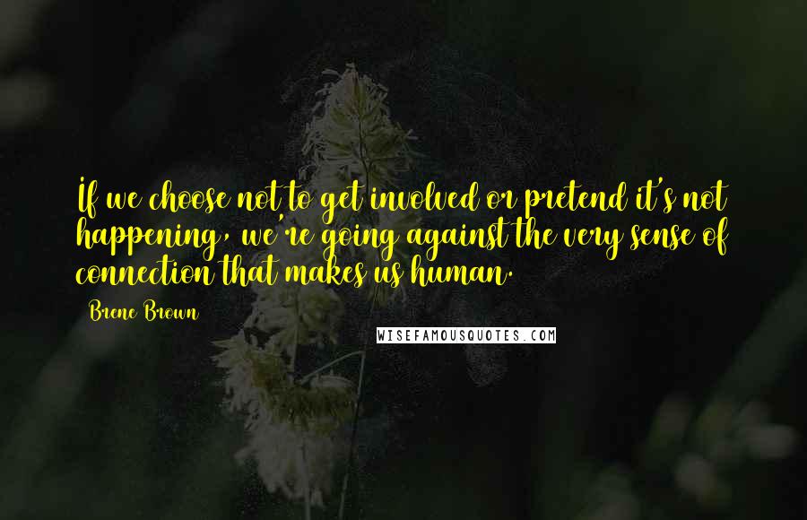 Brene Brown Quotes: If we choose not to get involved or pretend it's not happening, we're going against the very sense of connection that makes us human.