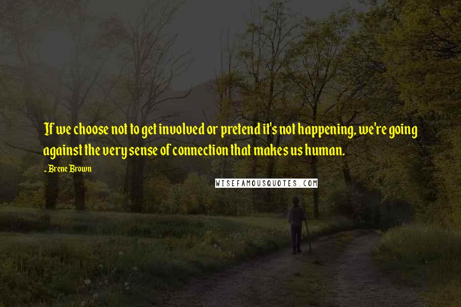 Brene Brown Quotes: If we choose not to get involved or pretend it's not happening, we're going against the very sense of connection that makes us human.