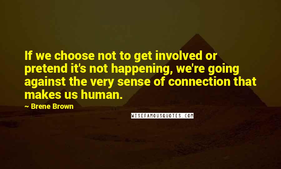 Brene Brown Quotes: If we choose not to get involved or pretend it's not happening, we're going against the very sense of connection that makes us human.