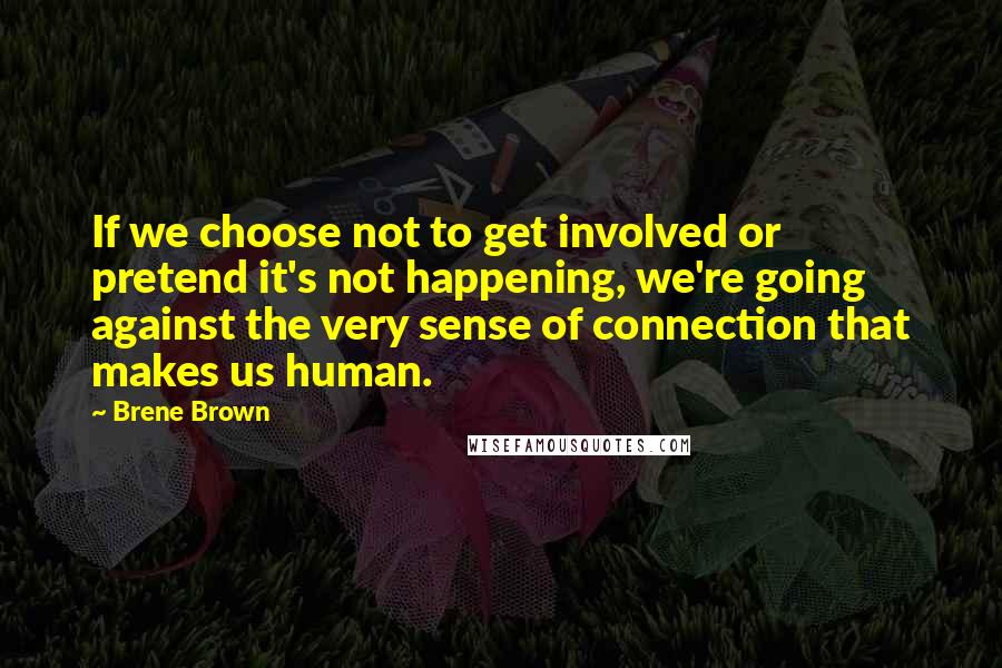 Brene Brown Quotes: If we choose not to get involved or pretend it's not happening, we're going against the very sense of connection that makes us human.
