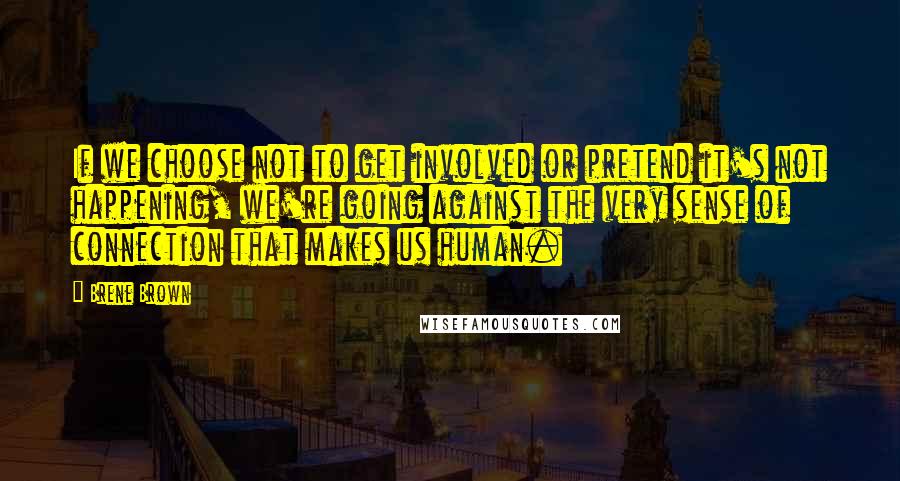 Brene Brown Quotes: If we choose not to get involved or pretend it's not happening, we're going against the very sense of connection that makes us human.