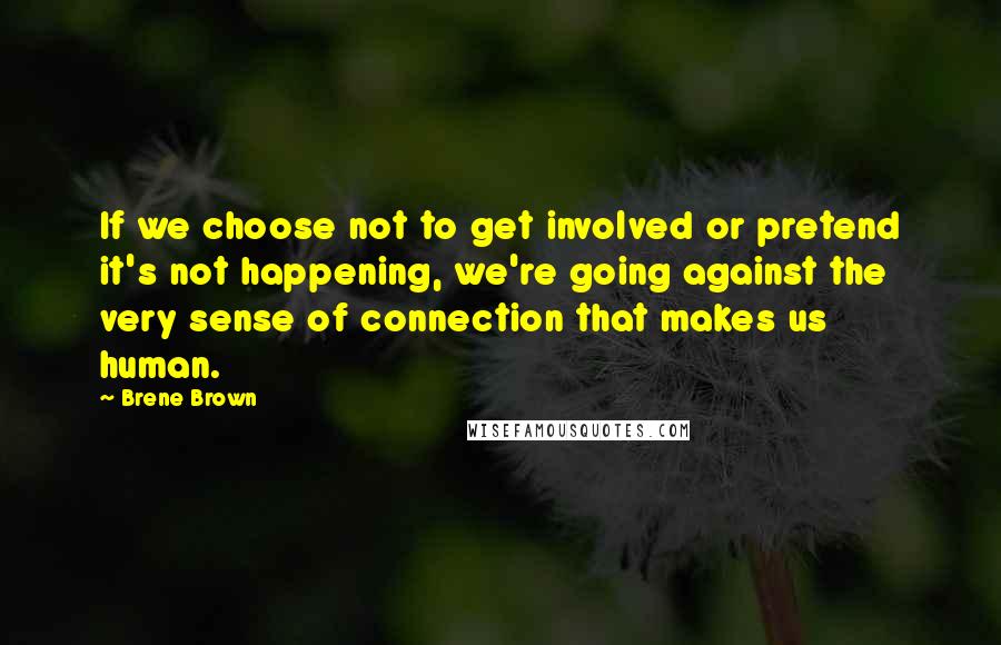 Brene Brown Quotes: If we choose not to get involved or pretend it's not happening, we're going against the very sense of connection that makes us human.