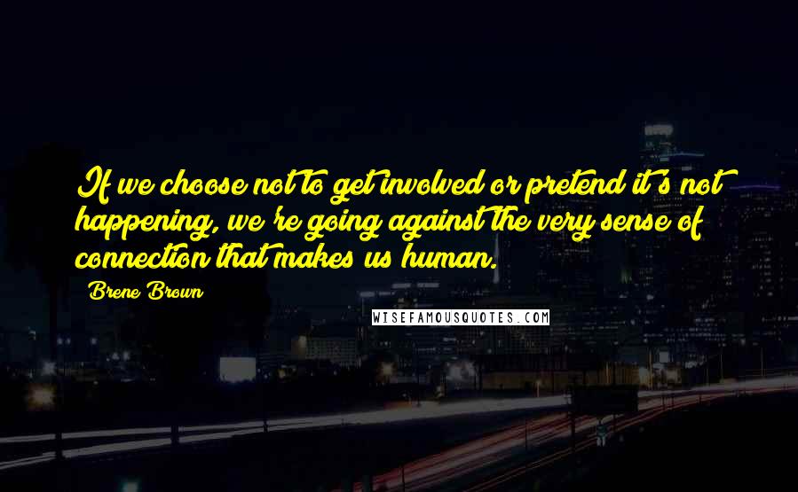 Brene Brown Quotes: If we choose not to get involved or pretend it's not happening, we're going against the very sense of connection that makes us human.