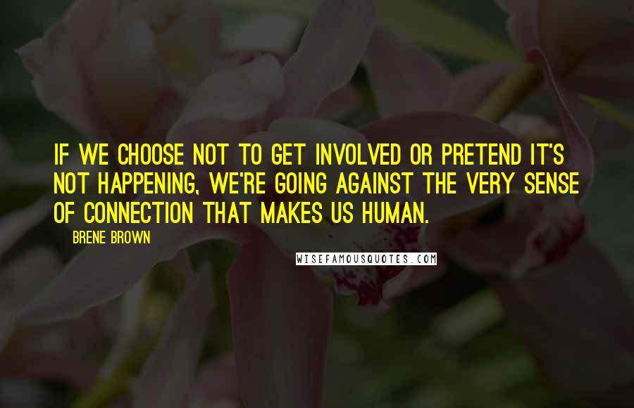Brene Brown Quotes: If we choose not to get involved or pretend it's not happening, we're going against the very sense of connection that makes us human.