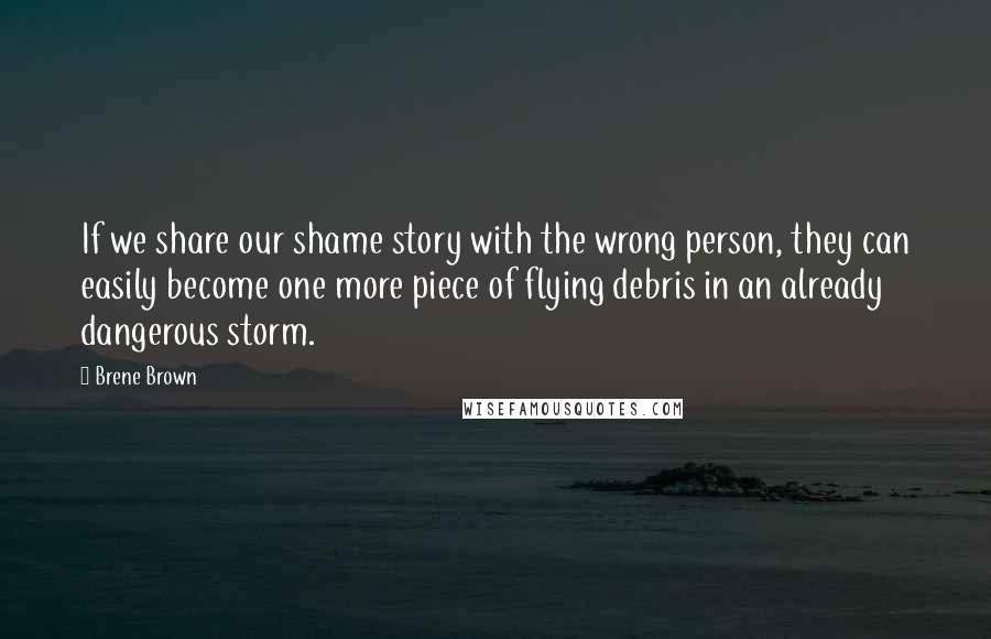 Brene Brown Quotes: If we share our shame story with the wrong person, they can easily become one more piece of flying debris in an already dangerous storm.
