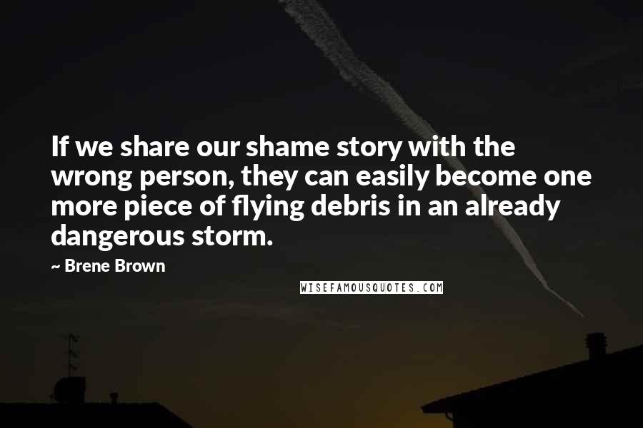 Brene Brown Quotes: If we share our shame story with the wrong person, they can easily become one more piece of flying debris in an already dangerous storm.