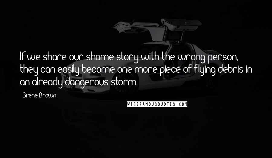 Brene Brown Quotes: If we share our shame story with the wrong person, they can easily become one more piece of flying debris in an already dangerous storm.