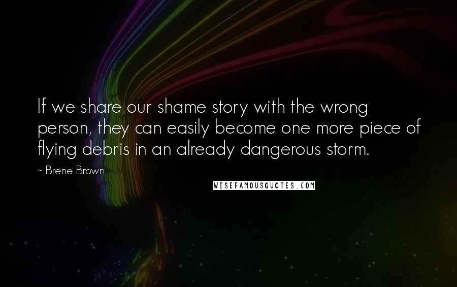 Brene Brown Quotes: If we share our shame story with the wrong person, they can easily become one more piece of flying debris in an already dangerous storm.