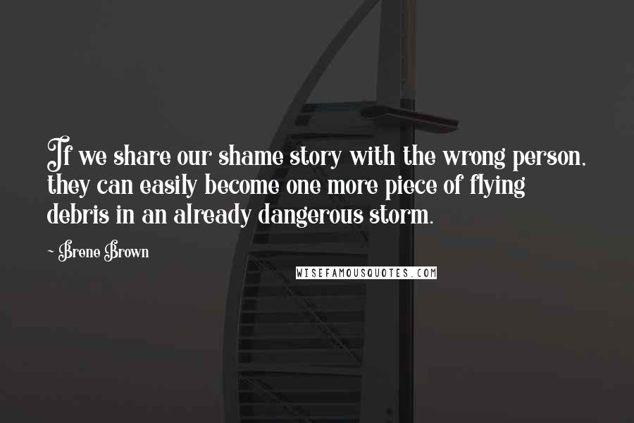 Brene Brown Quotes: If we share our shame story with the wrong person, they can easily become one more piece of flying debris in an already dangerous storm.