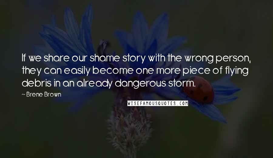 Brene Brown Quotes: If we share our shame story with the wrong person, they can easily become one more piece of flying debris in an already dangerous storm.
