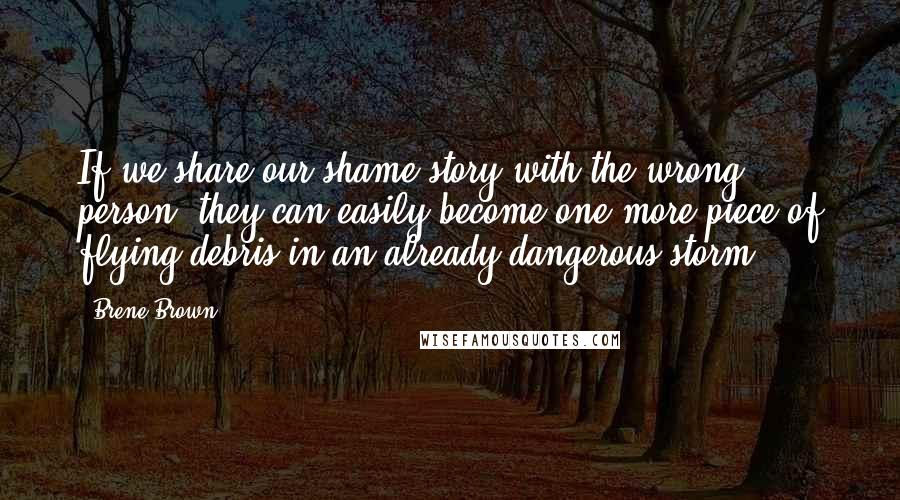 Brene Brown Quotes: If we share our shame story with the wrong person, they can easily become one more piece of flying debris in an already dangerous storm.
