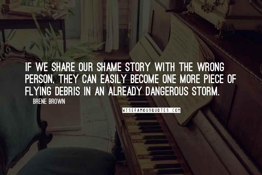 Brene Brown Quotes: If we share our shame story with the wrong person, they can easily become one more piece of flying debris in an already dangerous storm.