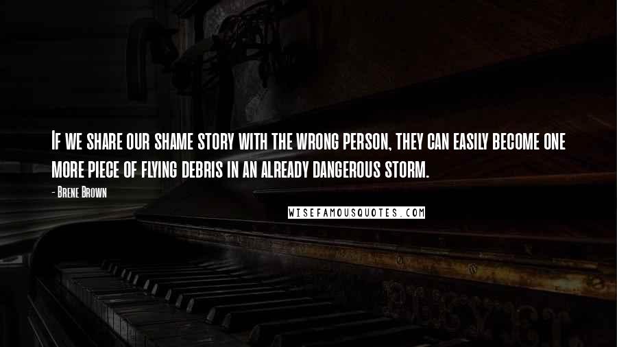 Brene Brown Quotes: If we share our shame story with the wrong person, they can easily become one more piece of flying debris in an already dangerous storm.