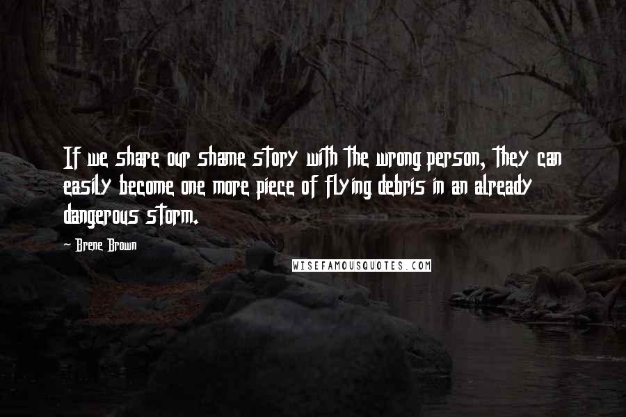 Brene Brown Quotes: If we share our shame story with the wrong person, they can easily become one more piece of flying debris in an already dangerous storm.