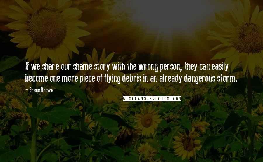 Brene Brown Quotes: If we share our shame story with the wrong person, they can easily become one more piece of flying debris in an already dangerous storm.