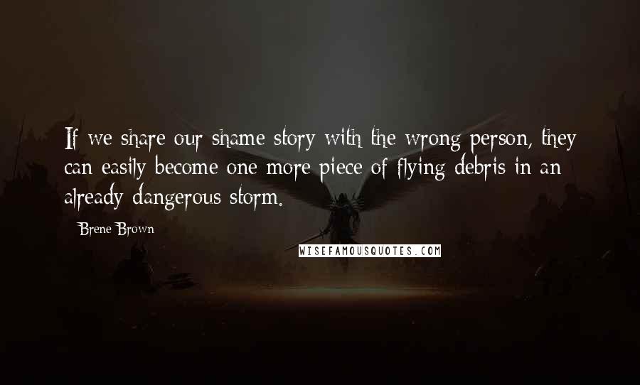Brene Brown Quotes: If we share our shame story with the wrong person, they can easily become one more piece of flying debris in an already dangerous storm.