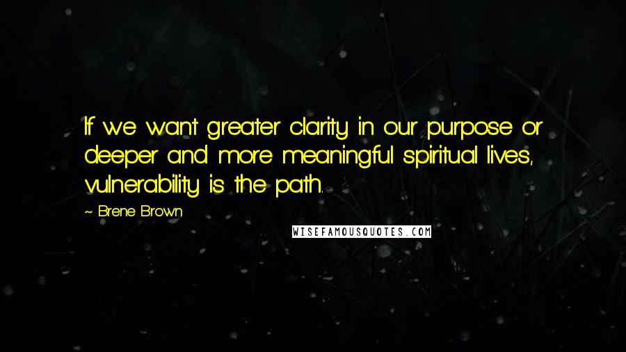 Brene Brown Quotes: If we want greater clarity in our purpose or deeper and more meaningful spiritual lives, vulnerability is the path.