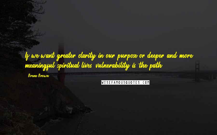 Brene Brown Quotes: If we want greater clarity in our purpose or deeper and more meaningful spiritual lives, vulnerability is the path.