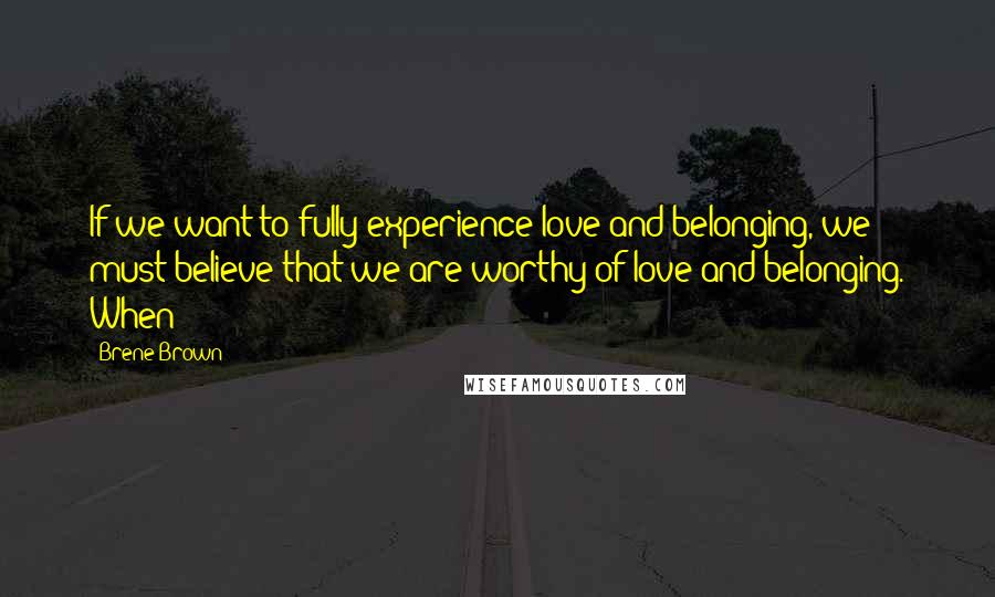 Brene Brown Quotes: If we want to fully experience love and belonging, we must believe that we are worthy of love and belonging. When