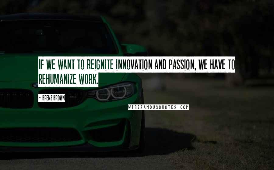 Brene Brown Quotes: If we want to reignite innovation and passion, we have to rehumanize work.