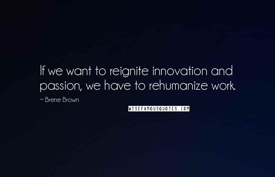 Brene Brown Quotes: If we want to reignite innovation and passion, we have to rehumanize work.