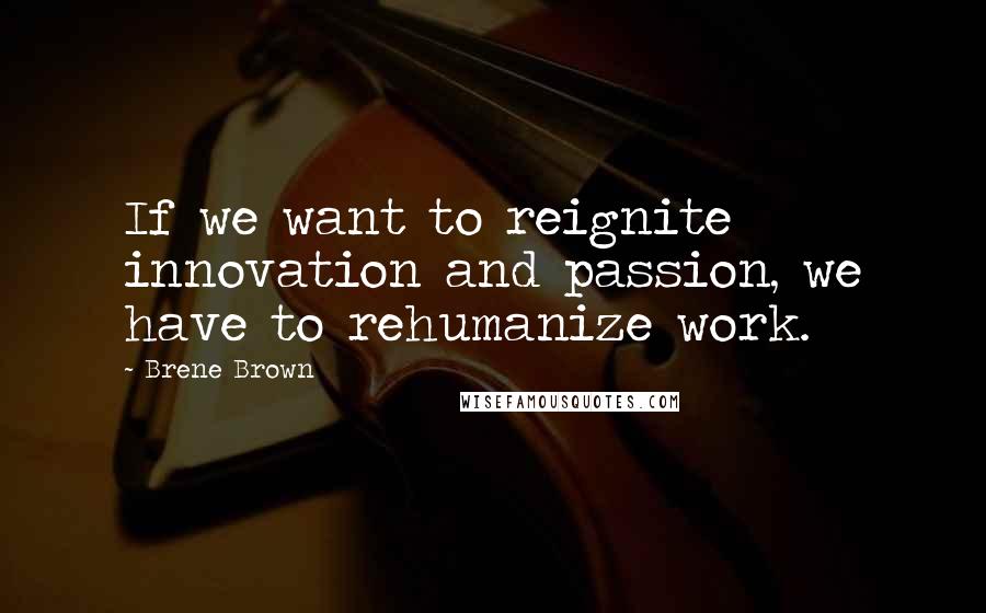 Brene Brown Quotes: If we want to reignite innovation and passion, we have to rehumanize work.