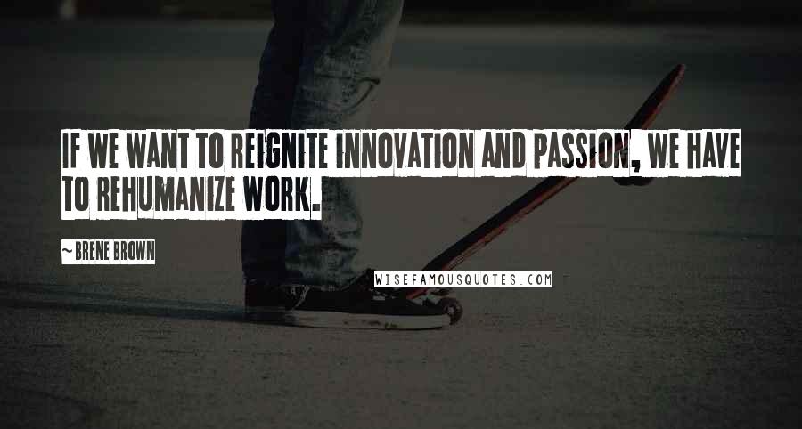 Brene Brown Quotes: If we want to reignite innovation and passion, we have to rehumanize work.