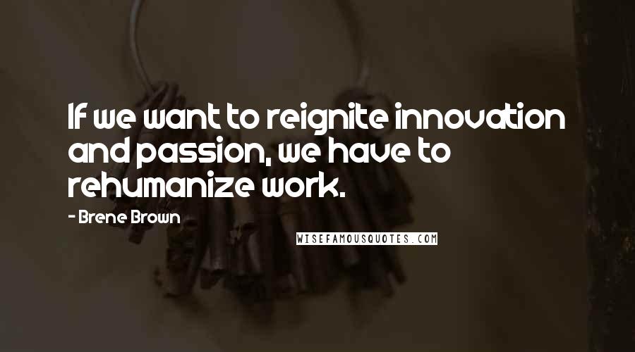 Brene Brown Quotes: If we want to reignite innovation and passion, we have to rehumanize work.