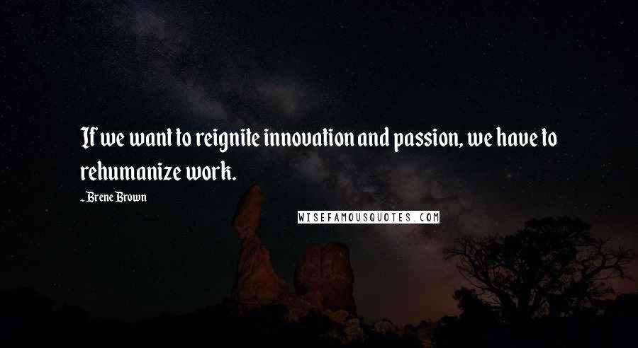 Brene Brown Quotes: If we want to reignite innovation and passion, we have to rehumanize work.