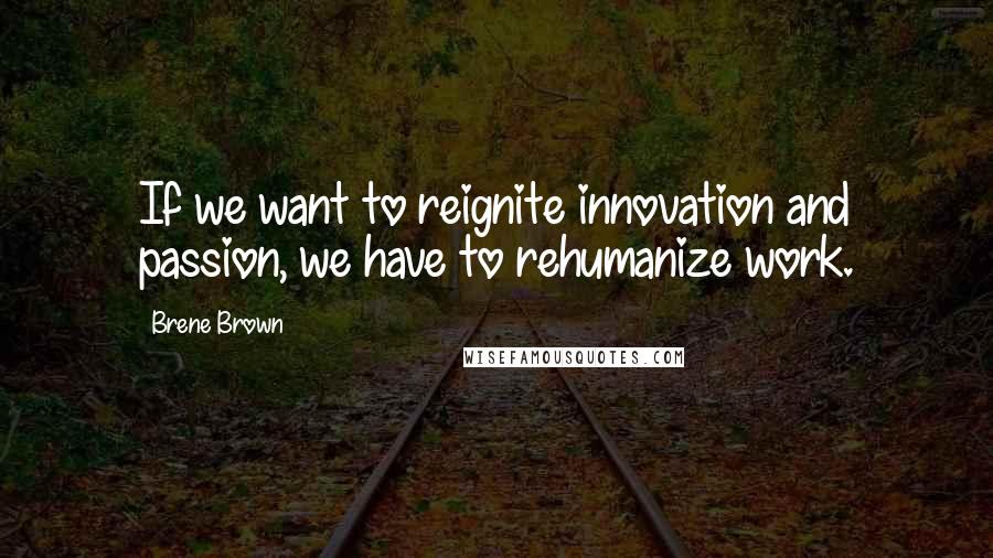 Brene Brown Quotes: If we want to reignite innovation and passion, we have to rehumanize work.