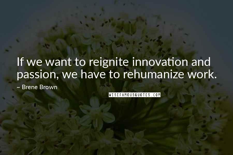 Brene Brown Quotes: If we want to reignite innovation and passion, we have to rehumanize work.