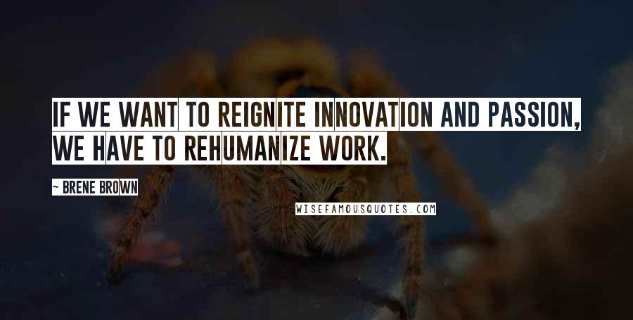 Brene Brown Quotes: If we want to reignite innovation and passion, we have to rehumanize work.