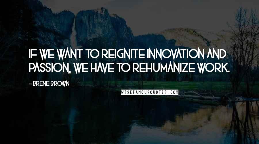 Brene Brown Quotes: If we want to reignite innovation and passion, we have to rehumanize work.