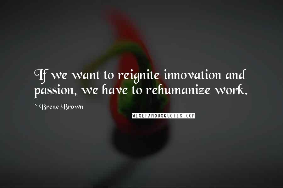 Brene Brown Quotes: If we want to reignite innovation and passion, we have to rehumanize work.