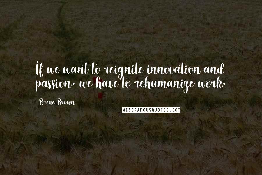 Brene Brown Quotes: If we want to reignite innovation and passion, we have to rehumanize work.