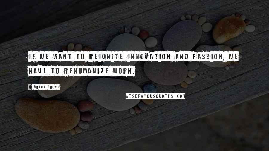 Brene Brown Quotes: If we want to reignite innovation and passion, we have to rehumanize work.